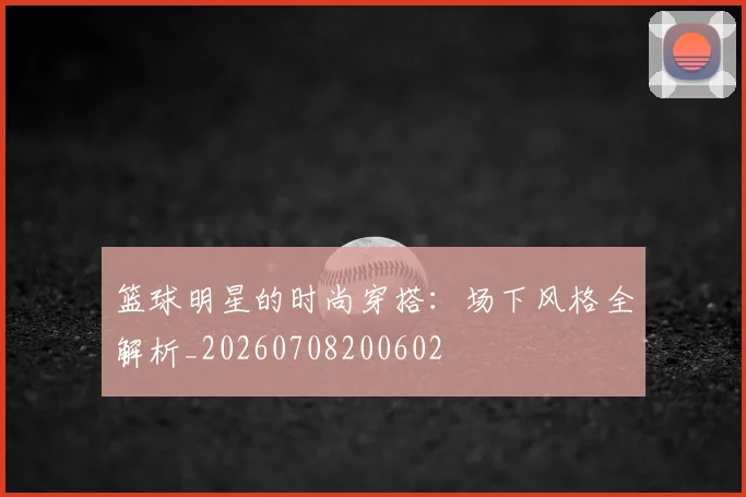 篮球明星的时尚穿搭：场下风格全解析_20260708200602